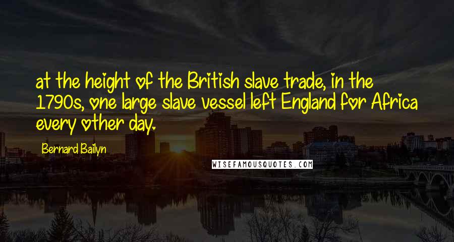 Bernard Bailyn Quotes: at the height of the British slave trade, in the 1790s, one large slave vessel left England for Africa every other day.