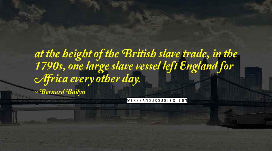 Bernard Bailyn Quotes: at the height of the British slave trade, in the 1790s, one large slave vessel left England for Africa every other day.