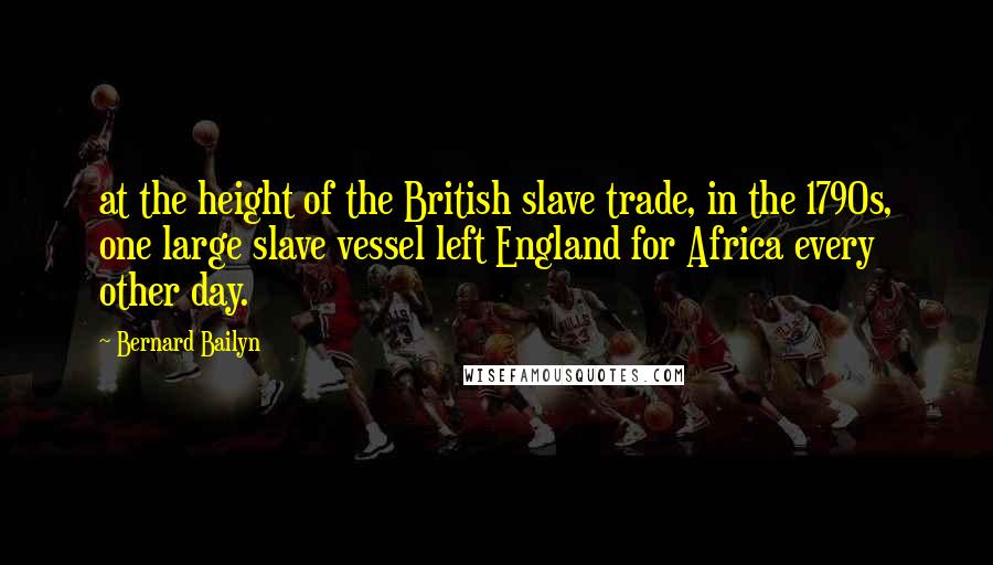 Bernard Bailyn Quotes: at the height of the British slave trade, in the 1790s, one large slave vessel left England for Africa every other day.