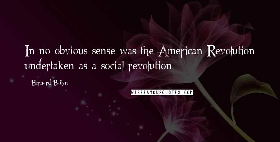 Bernard Bailyn Quotes: In no obvious sense was the American Revolution undertaken as a social revolution.