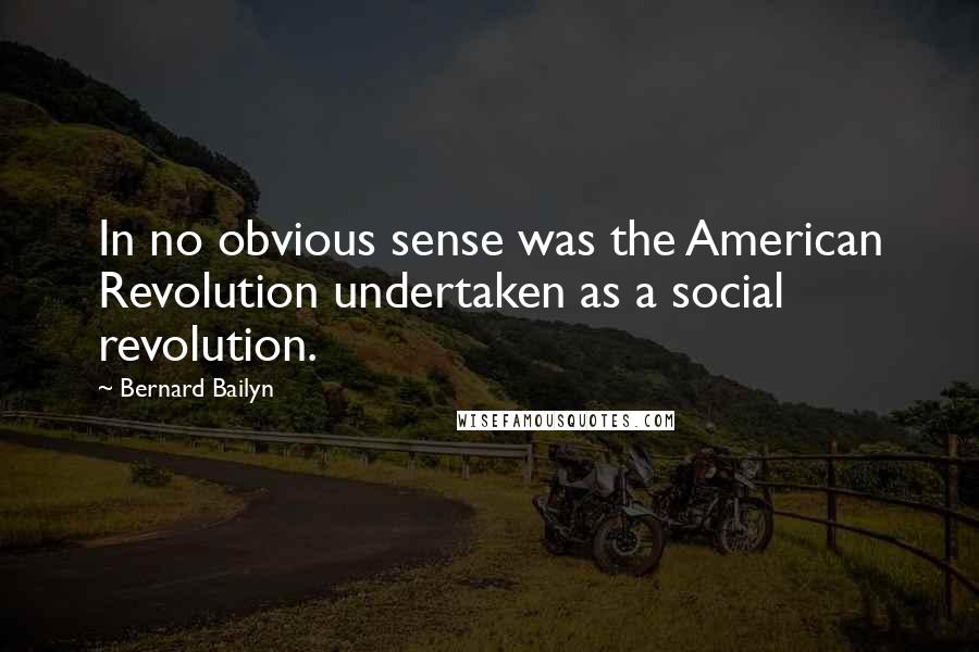 Bernard Bailyn Quotes: In no obvious sense was the American Revolution undertaken as a social revolution.