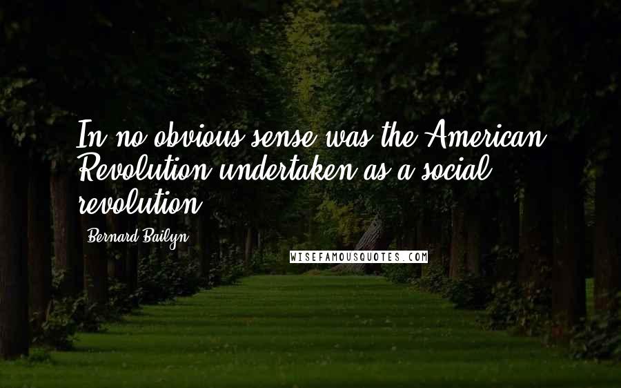 Bernard Bailyn Quotes: In no obvious sense was the American Revolution undertaken as a social revolution.