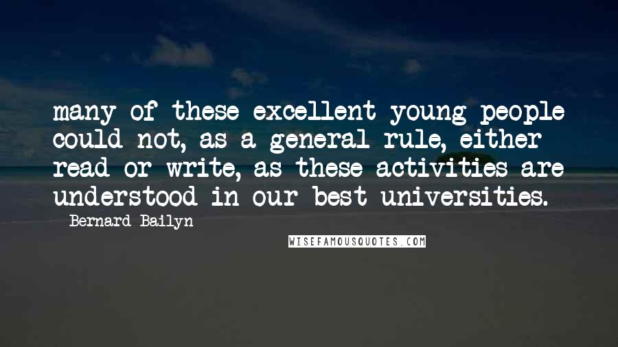 Bernard Bailyn Quotes: many of these excellent young people could not, as a general rule, either read or write, as these activities are understood in our best universities.