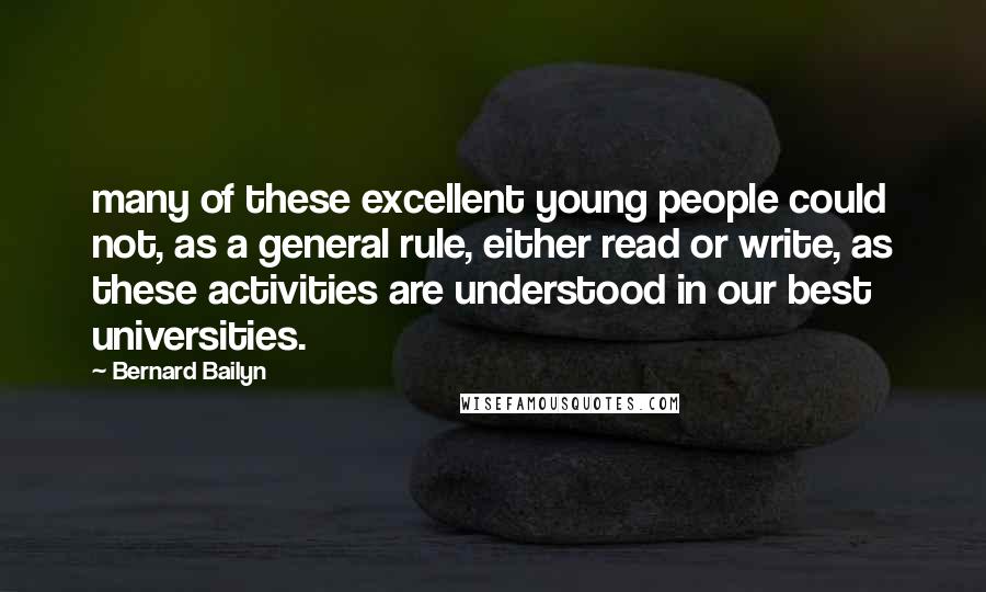 Bernard Bailyn Quotes: many of these excellent young people could not, as a general rule, either read or write, as these activities are understood in our best universities.