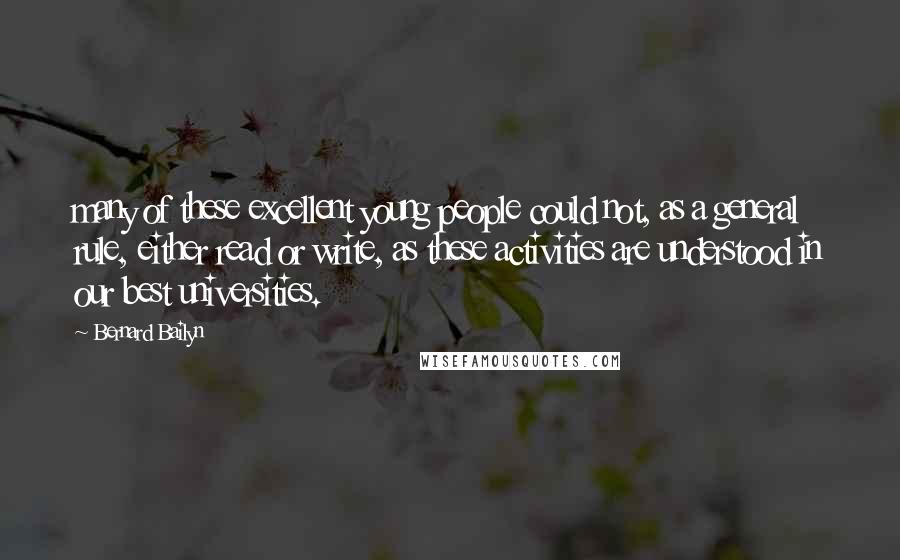 Bernard Bailyn Quotes: many of these excellent young people could not, as a general rule, either read or write, as these activities are understood in our best universities.