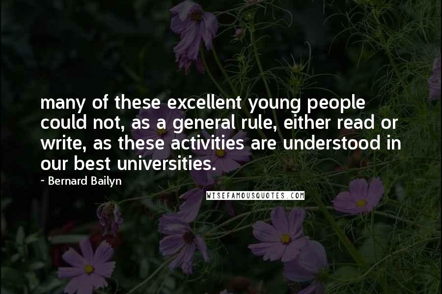 Bernard Bailyn Quotes: many of these excellent young people could not, as a general rule, either read or write, as these activities are understood in our best universities.