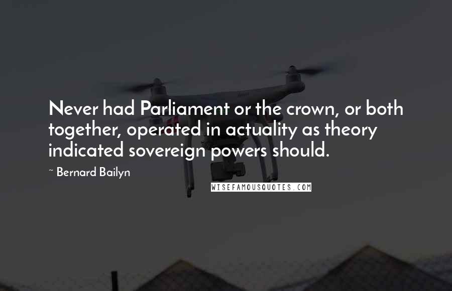 Bernard Bailyn Quotes: Never had Parliament or the crown, or both together, operated in actuality as theory indicated sovereign powers should.