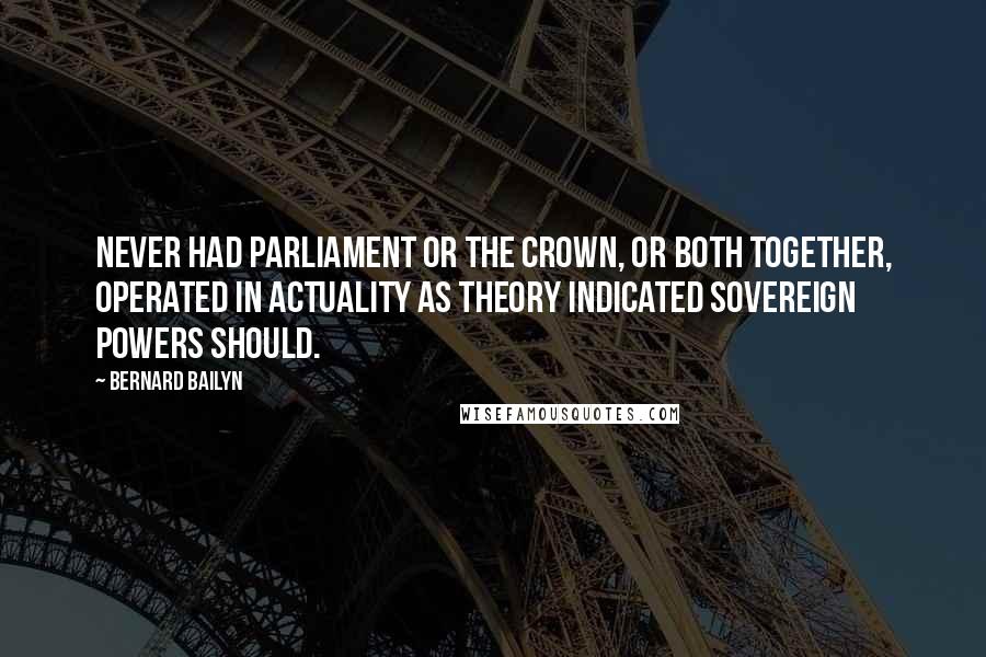 Bernard Bailyn Quotes: Never had Parliament or the crown, or both together, operated in actuality as theory indicated sovereign powers should.