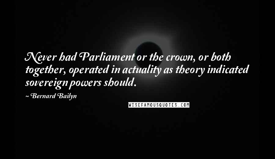 Bernard Bailyn Quotes: Never had Parliament or the crown, or both together, operated in actuality as theory indicated sovereign powers should.