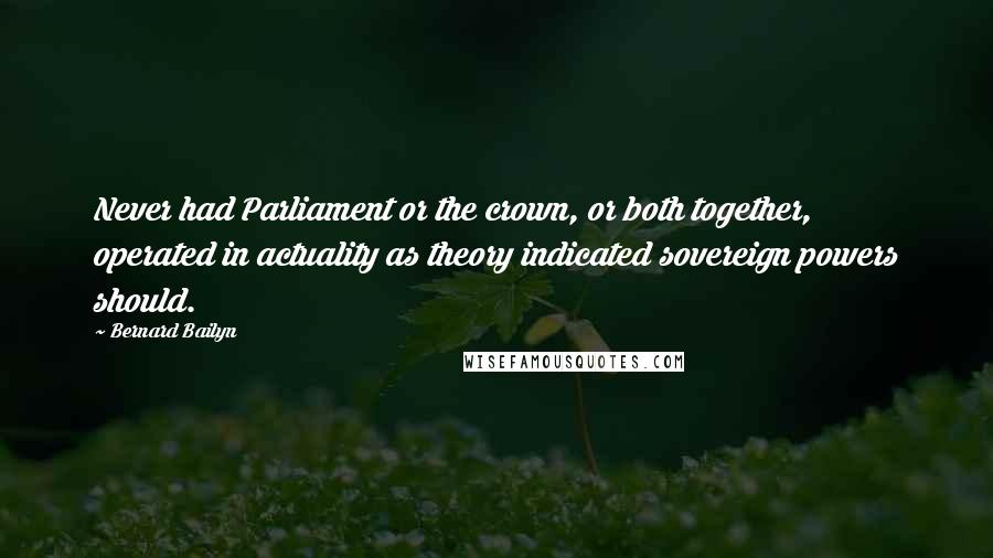 Bernard Bailyn Quotes: Never had Parliament or the crown, or both together, operated in actuality as theory indicated sovereign powers should.