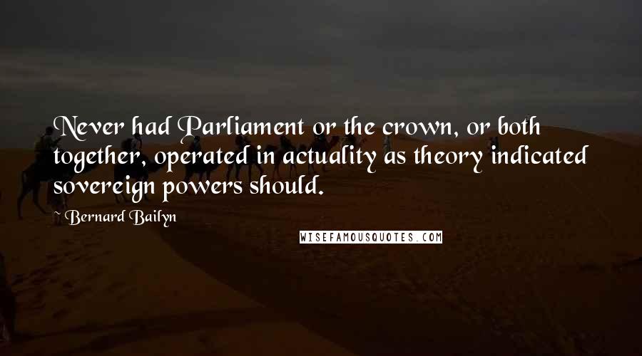 Bernard Bailyn Quotes: Never had Parliament or the crown, or both together, operated in actuality as theory indicated sovereign powers should.