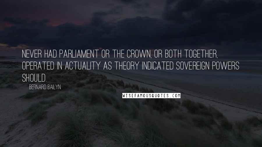 Bernard Bailyn Quotes: Never had Parliament or the crown, or both together, operated in actuality as theory indicated sovereign powers should.