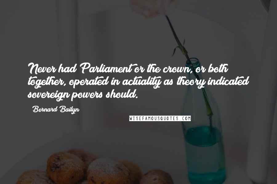 Bernard Bailyn Quotes: Never had Parliament or the crown, or both together, operated in actuality as theory indicated sovereign powers should.