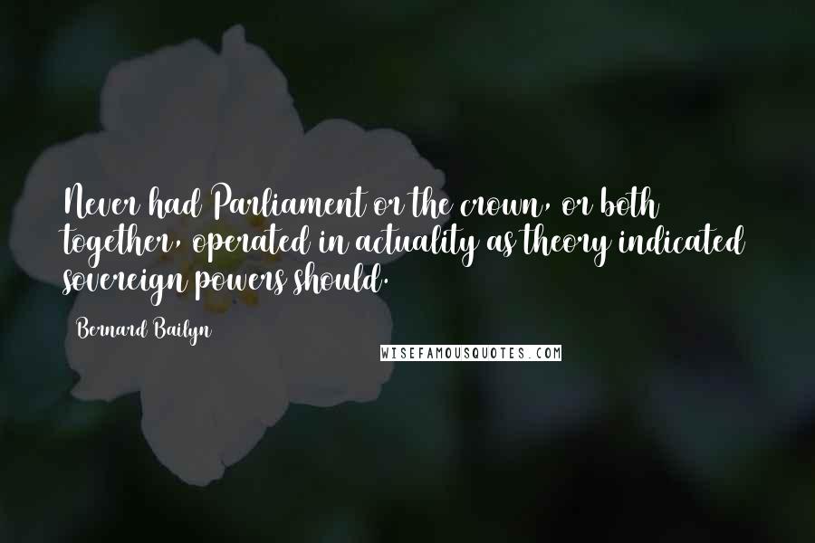 Bernard Bailyn Quotes: Never had Parliament or the crown, or both together, operated in actuality as theory indicated sovereign powers should.