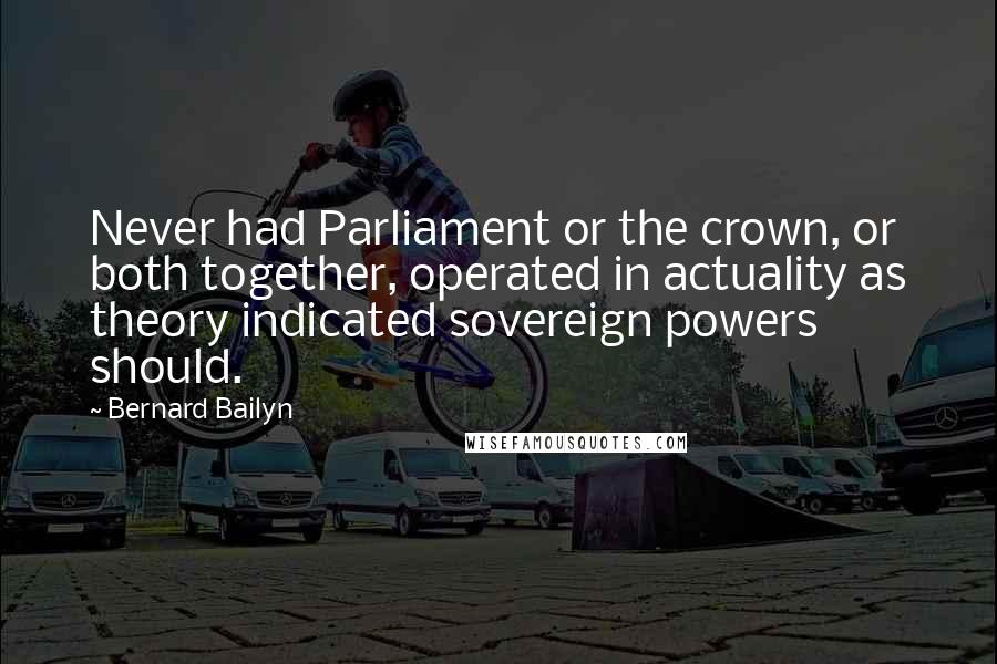 Bernard Bailyn Quotes: Never had Parliament or the crown, or both together, operated in actuality as theory indicated sovereign powers should.