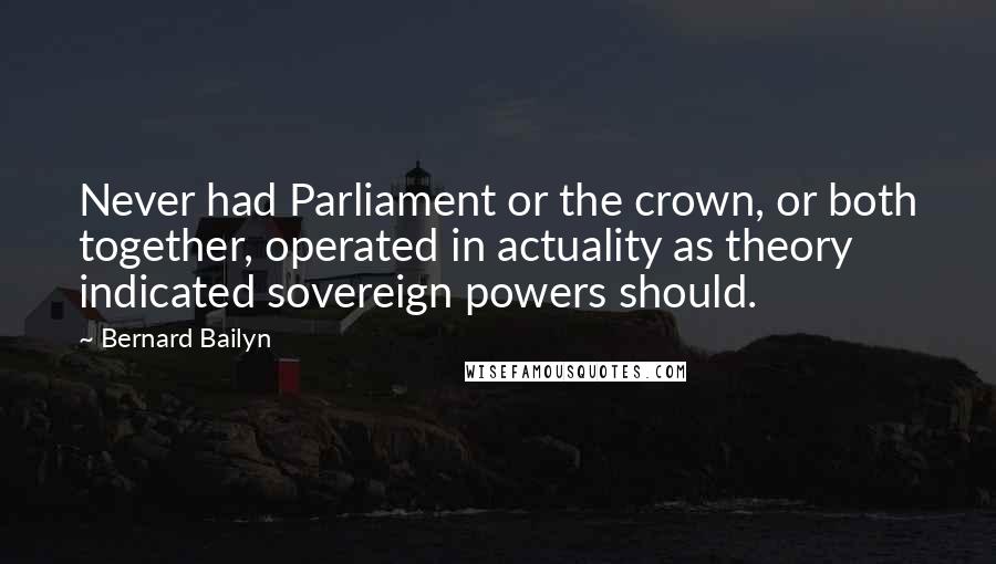 Bernard Bailyn Quotes: Never had Parliament or the crown, or both together, operated in actuality as theory indicated sovereign powers should.