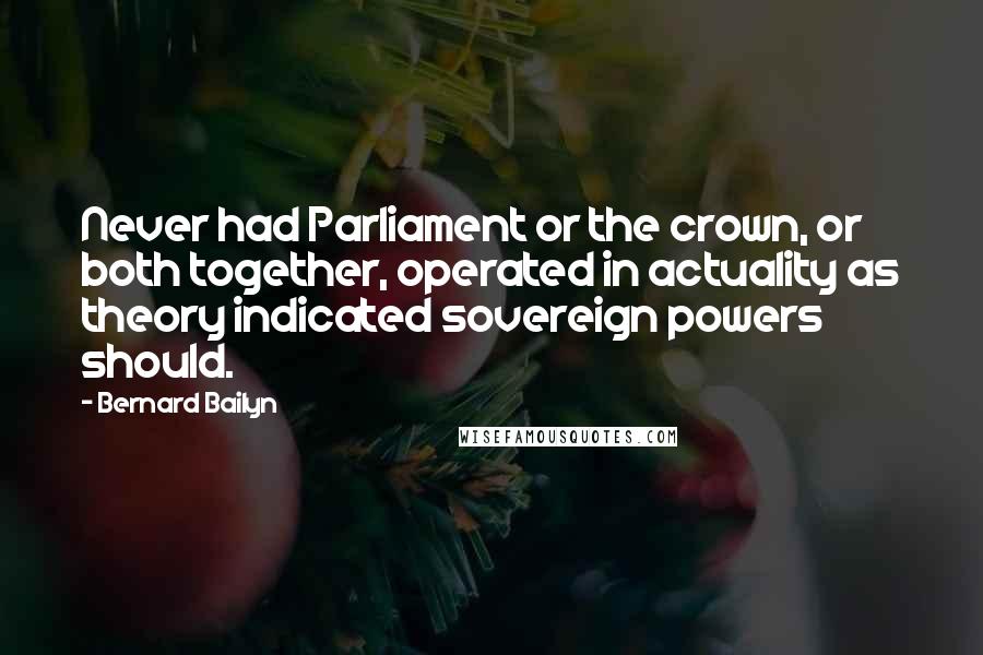 Bernard Bailyn Quotes: Never had Parliament or the crown, or both together, operated in actuality as theory indicated sovereign powers should.