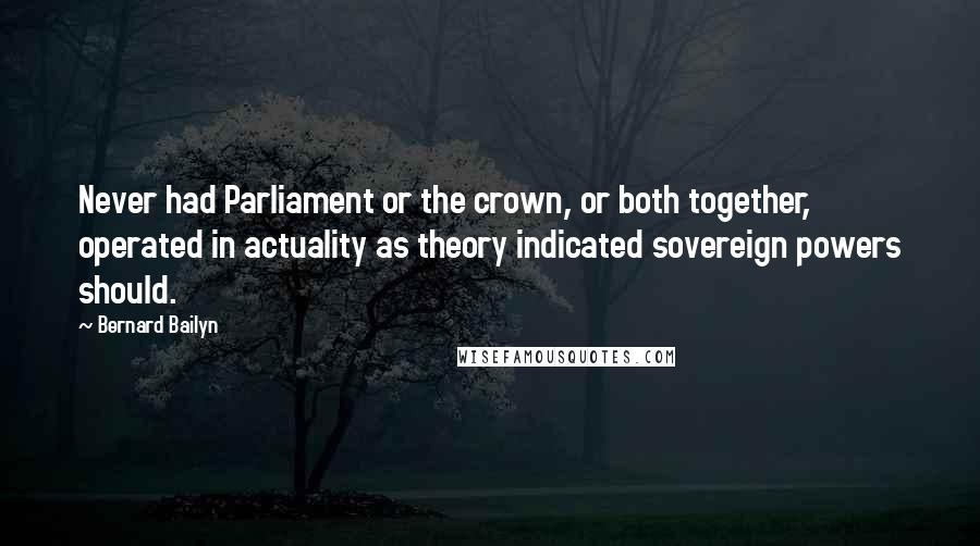 Bernard Bailyn Quotes: Never had Parliament or the crown, or both together, operated in actuality as theory indicated sovereign powers should.