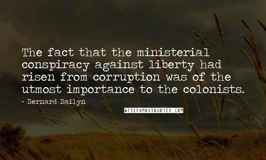 Bernard Bailyn Quotes: The fact that the ministerial conspiracy against liberty had risen from corruption was of the utmost importance to the colonists.