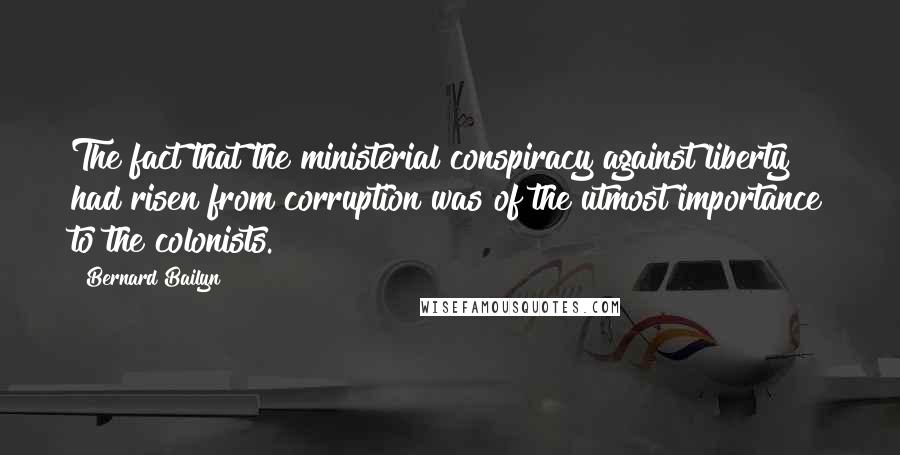 Bernard Bailyn Quotes: The fact that the ministerial conspiracy against liberty had risen from corruption was of the utmost importance to the colonists.