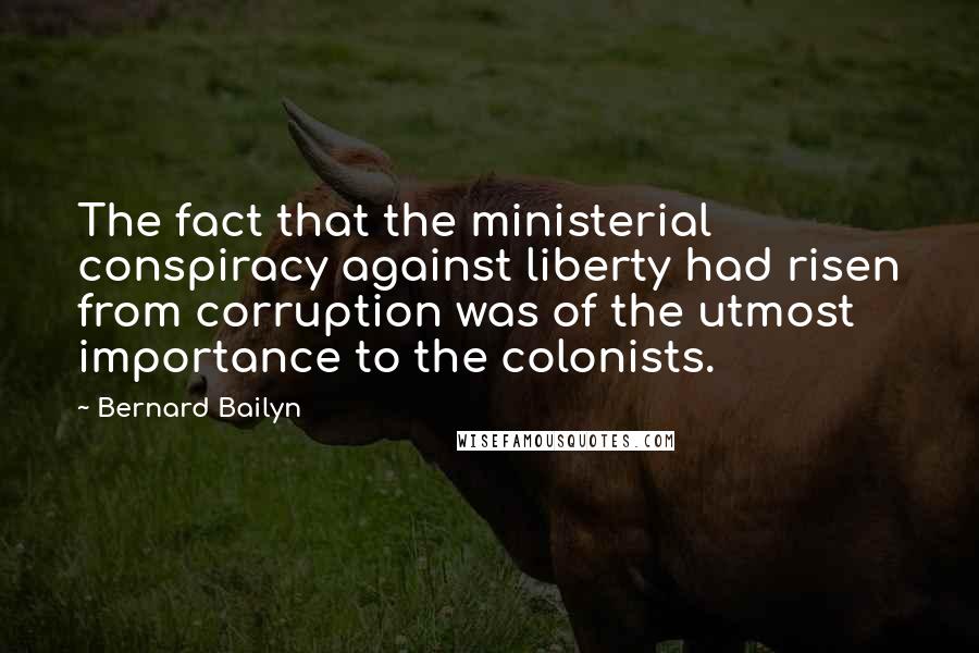 Bernard Bailyn Quotes: The fact that the ministerial conspiracy against liberty had risen from corruption was of the utmost importance to the colonists.