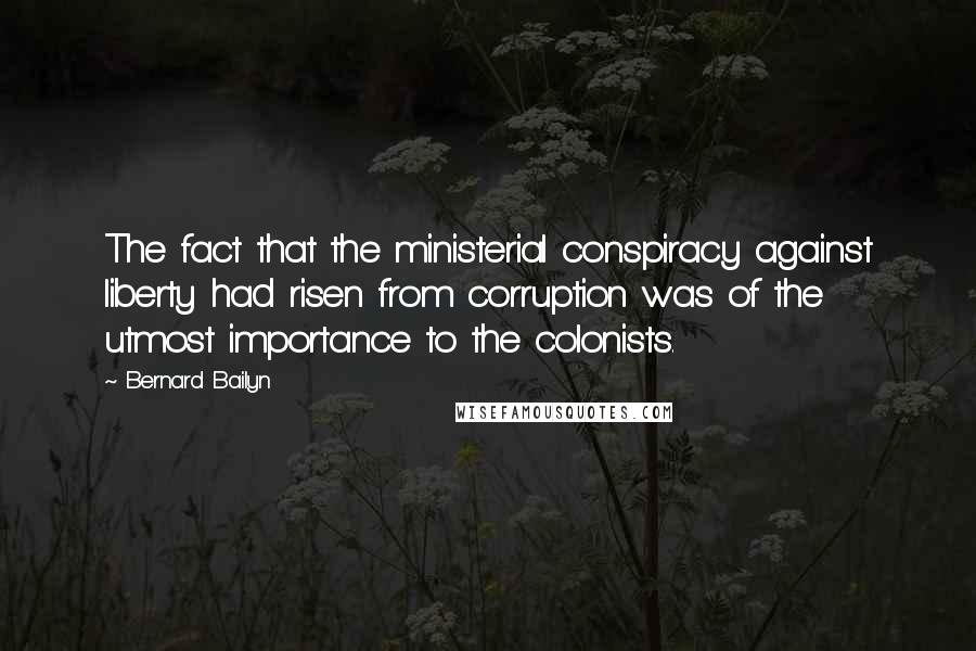 Bernard Bailyn Quotes: The fact that the ministerial conspiracy against liberty had risen from corruption was of the utmost importance to the colonists.