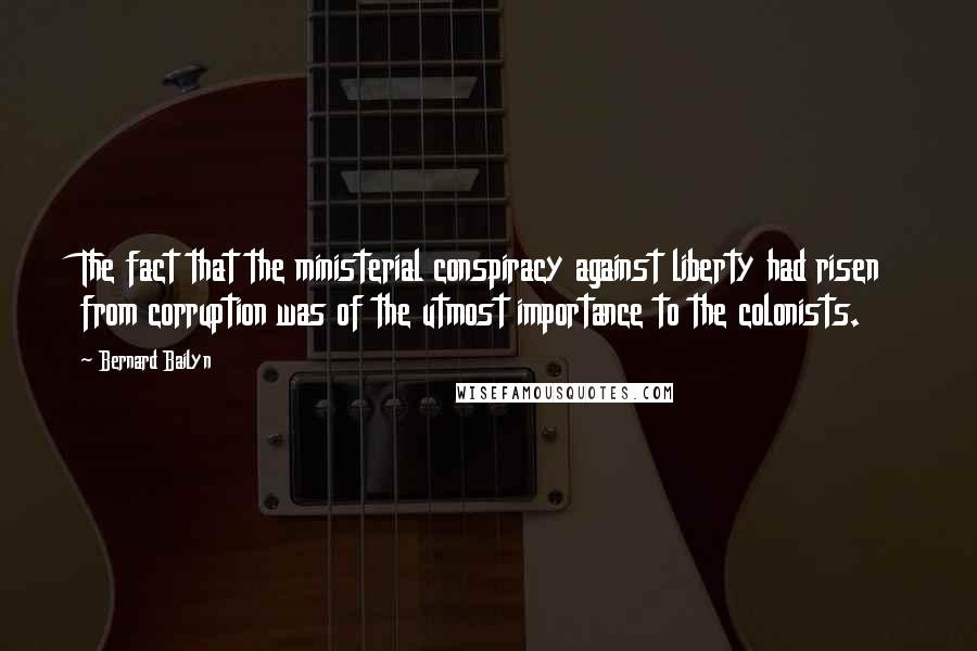 Bernard Bailyn Quotes: The fact that the ministerial conspiracy against liberty had risen from corruption was of the utmost importance to the colonists.