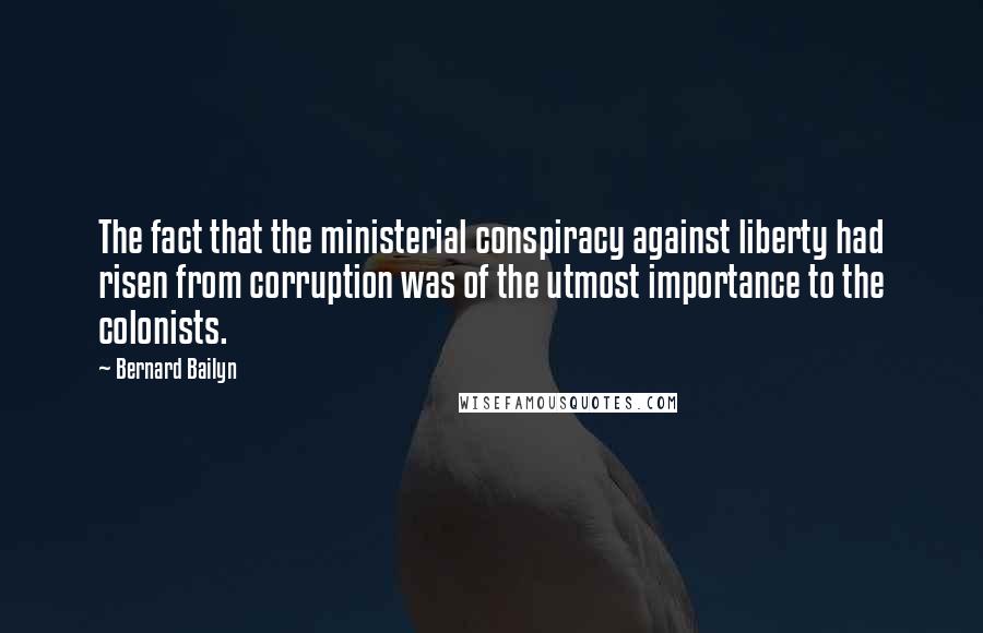 Bernard Bailyn Quotes: The fact that the ministerial conspiracy against liberty had risen from corruption was of the utmost importance to the colonists.