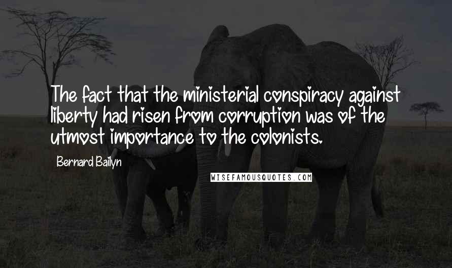 Bernard Bailyn Quotes: The fact that the ministerial conspiracy against liberty had risen from corruption was of the utmost importance to the colonists.