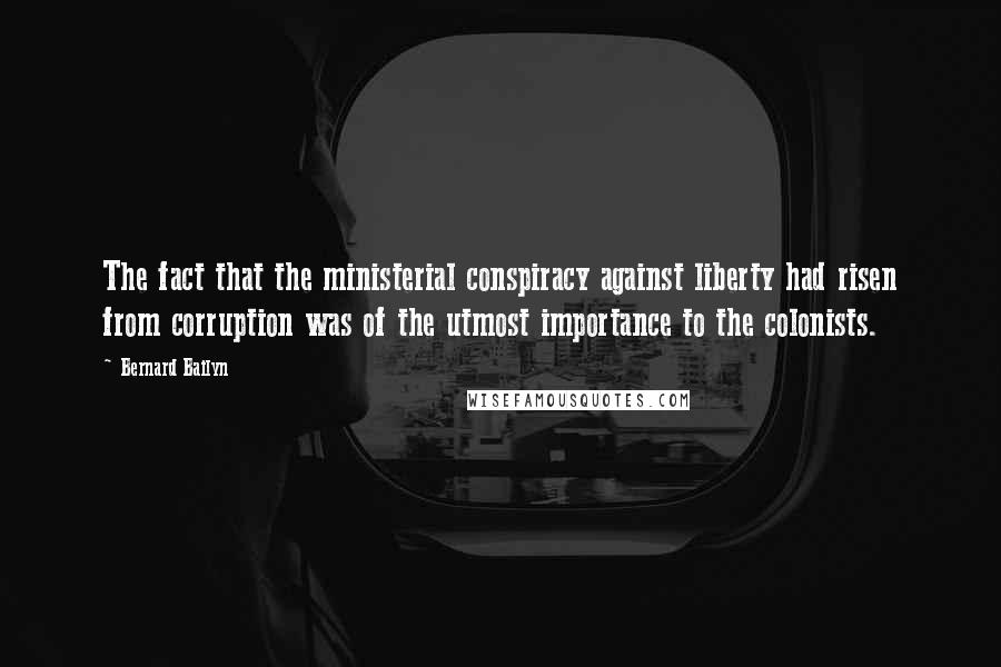 Bernard Bailyn Quotes: The fact that the ministerial conspiracy against liberty had risen from corruption was of the utmost importance to the colonists.