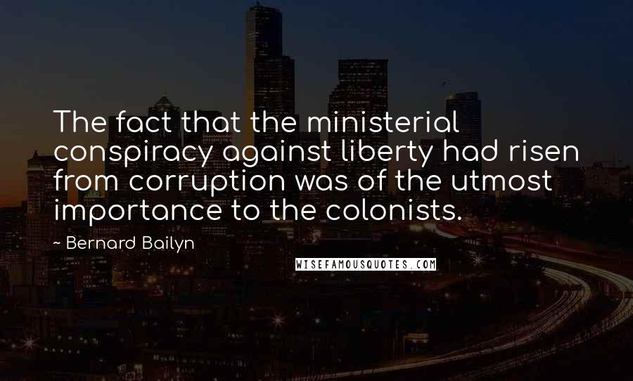 Bernard Bailyn Quotes: The fact that the ministerial conspiracy against liberty had risen from corruption was of the utmost importance to the colonists.