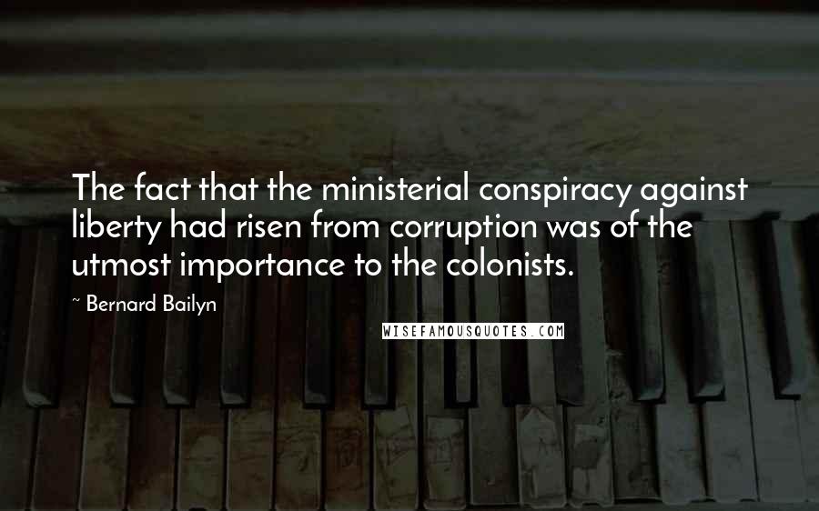 Bernard Bailyn Quotes: The fact that the ministerial conspiracy against liberty had risen from corruption was of the utmost importance to the colonists.