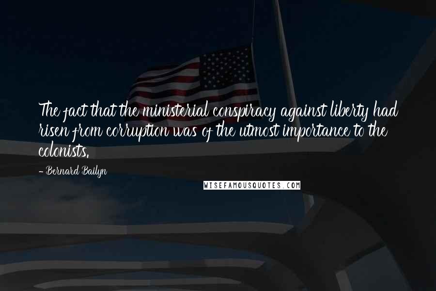 Bernard Bailyn Quotes: The fact that the ministerial conspiracy against liberty had risen from corruption was of the utmost importance to the colonists.