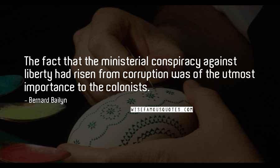 Bernard Bailyn Quotes: The fact that the ministerial conspiracy against liberty had risen from corruption was of the utmost importance to the colonists.