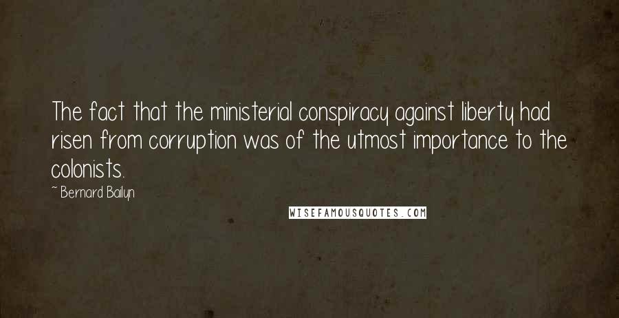 Bernard Bailyn Quotes: The fact that the ministerial conspiracy against liberty had risen from corruption was of the utmost importance to the colonists.