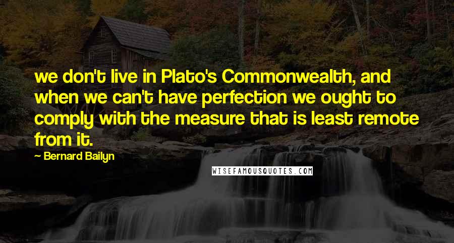 Bernard Bailyn Quotes: we don't live in Plato's Commonwealth, and when we can't have perfection we ought to comply with the measure that is least remote from it.