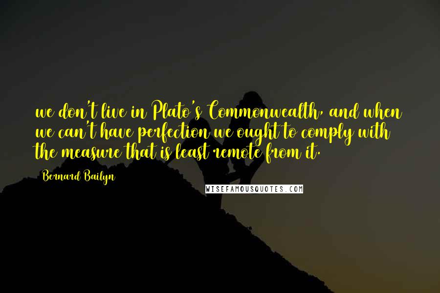 Bernard Bailyn Quotes: we don't live in Plato's Commonwealth, and when we can't have perfection we ought to comply with the measure that is least remote from it.