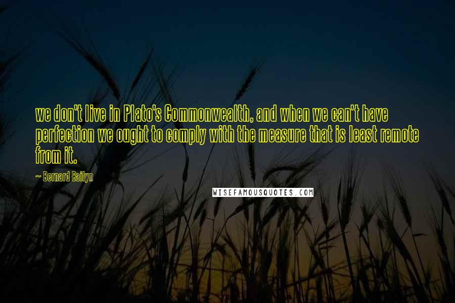 Bernard Bailyn Quotes: we don't live in Plato's Commonwealth, and when we can't have perfection we ought to comply with the measure that is least remote from it.