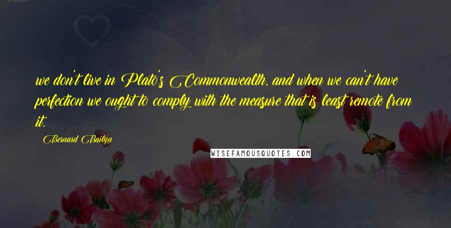 Bernard Bailyn Quotes: we don't live in Plato's Commonwealth, and when we can't have perfection we ought to comply with the measure that is least remote from it.