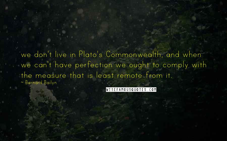 Bernard Bailyn Quotes: we don't live in Plato's Commonwealth, and when we can't have perfection we ought to comply with the measure that is least remote from it.