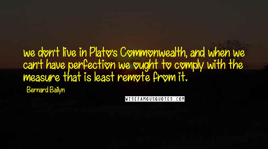 Bernard Bailyn Quotes: we don't live in Plato's Commonwealth, and when we can't have perfection we ought to comply with the measure that is least remote from it.