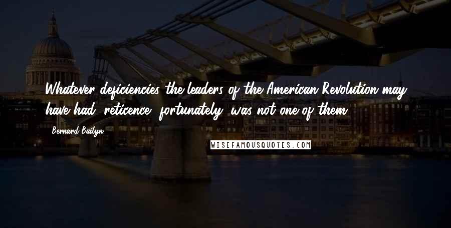 Bernard Bailyn Quotes: Whatever deficiencies the leaders of the American Revolution may have had, reticence, fortunately, was not one of them.