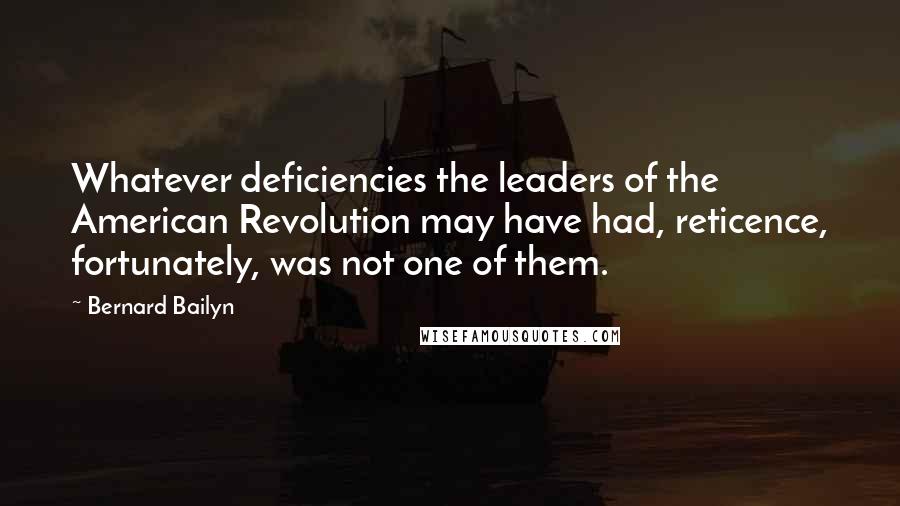 Bernard Bailyn Quotes: Whatever deficiencies the leaders of the American Revolution may have had, reticence, fortunately, was not one of them.