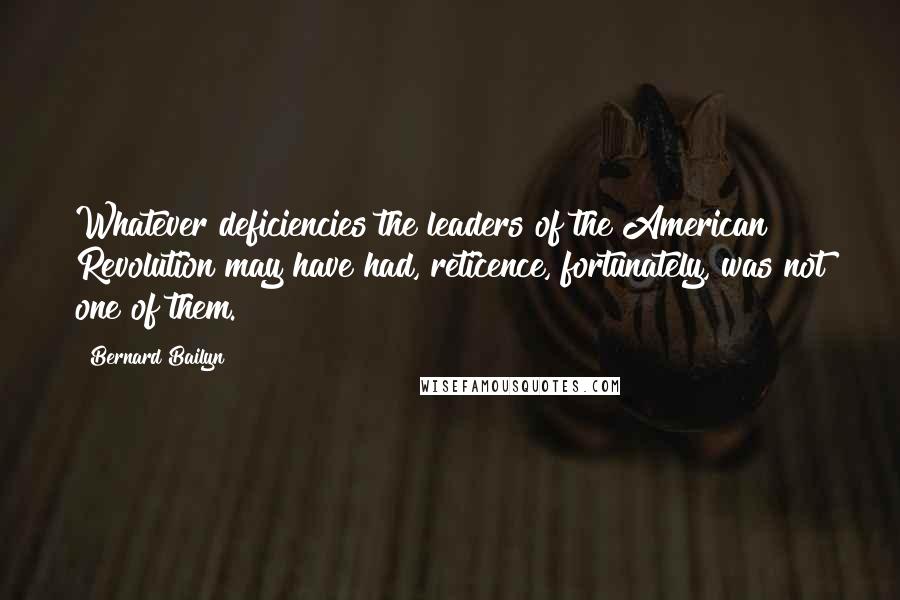 Bernard Bailyn Quotes: Whatever deficiencies the leaders of the American Revolution may have had, reticence, fortunately, was not one of them.