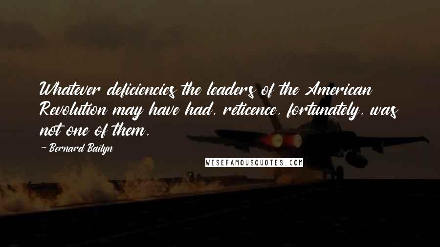 Bernard Bailyn Quotes: Whatever deficiencies the leaders of the American Revolution may have had, reticence, fortunately, was not one of them.