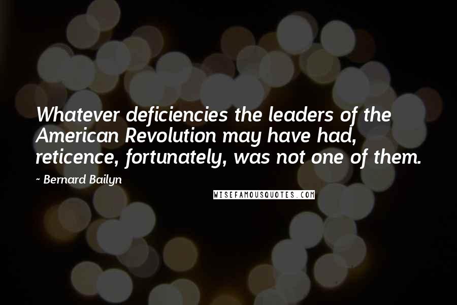 Bernard Bailyn Quotes: Whatever deficiencies the leaders of the American Revolution may have had, reticence, fortunately, was not one of them.