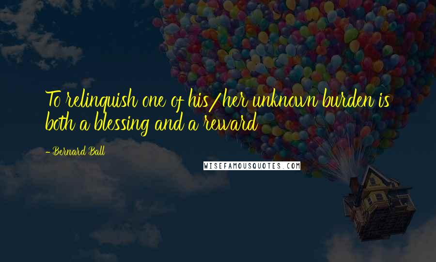 Bernard Ball Quotes: To relinquish one of his/her unknown burden is both a blessing and a reward