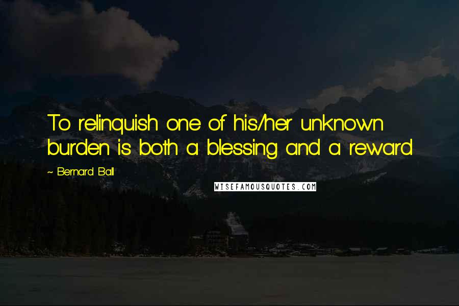 Bernard Ball Quotes: To relinquish one of his/her unknown burden is both a blessing and a reward