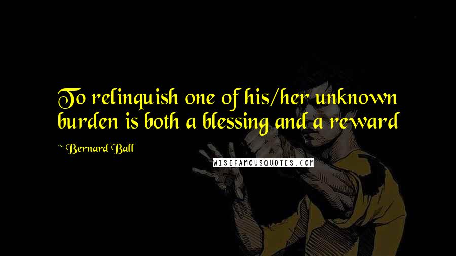 Bernard Ball Quotes: To relinquish one of his/her unknown burden is both a blessing and a reward