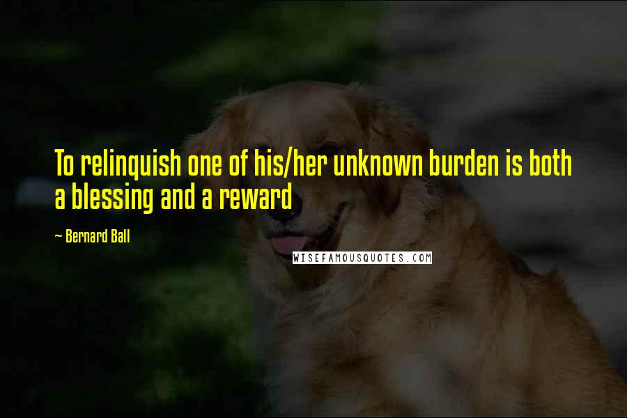 Bernard Ball Quotes: To relinquish one of his/her unknown burden is both a blessing and a reward